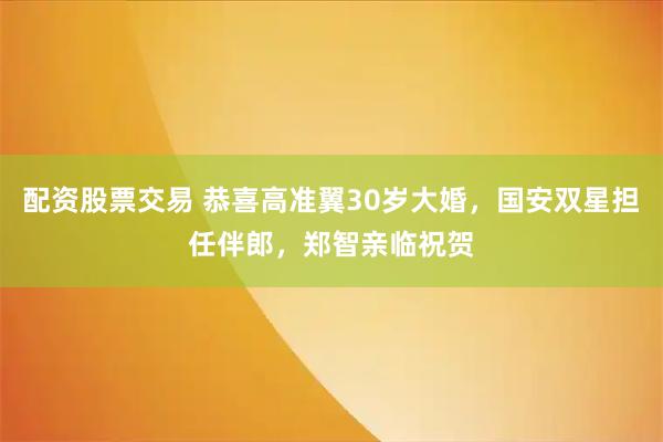配资股票交易 恭喜高准翼30岁大婚，国安双星担任伴郎，郑智亲临祝贺