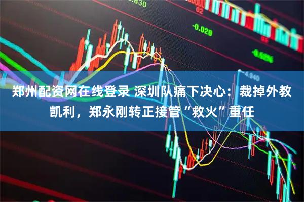 郑州配资网在线登录 深圳队痛下决心：裁掉外教凯利，郑永刚转正接管“救火”重任