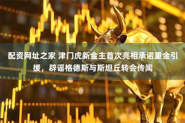 配资网址之家 津门虎新金主首次亮相承诺重金引援，辟谣格德斯与斯坦丘转会传闻