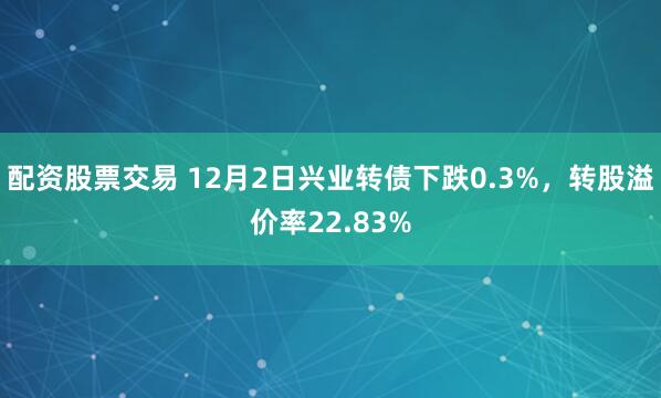 配资股票交易 12月2日兴业转债下跌0.3%，转股溢价率22.83%