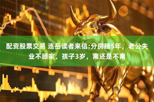 配资股票交易 连岳读者来信:分房睡5年，老公失业不顾家，孩子3岁，离还是不离