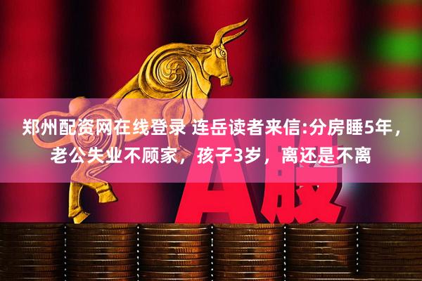 郑州配资网在线登录 连岳读者来信:分房睡5年，老公失业不顾家，孩子3岁，离还是不离