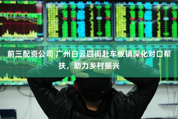 前三配资公司 广州白云四街赴车板镇深化对口帮扶，助力乡村振兴