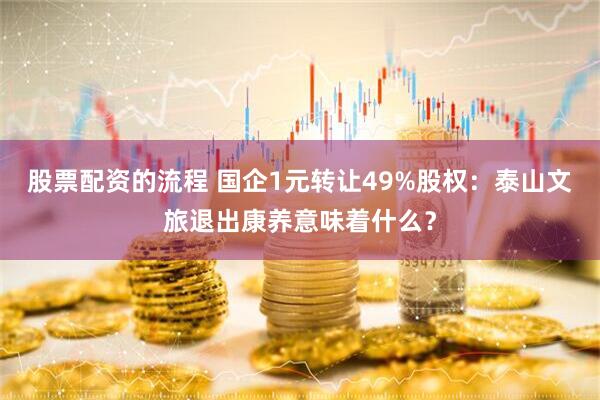 股票配资的流程 国企1元转让49%股权：泰山文旅退出康养意味着什么？