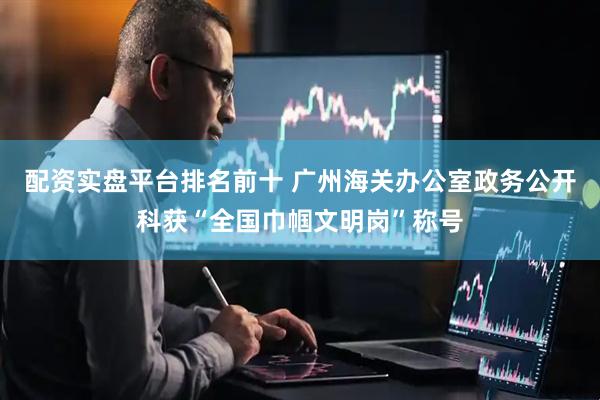 配资实盘平台排名前十 广州海关办公室政务公开科获“全国巾帼文明岗”称号