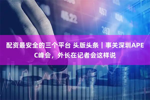 配资最安全的三个平台 头版头条｜事关深圳APEC峰会，外长在记者会这样说