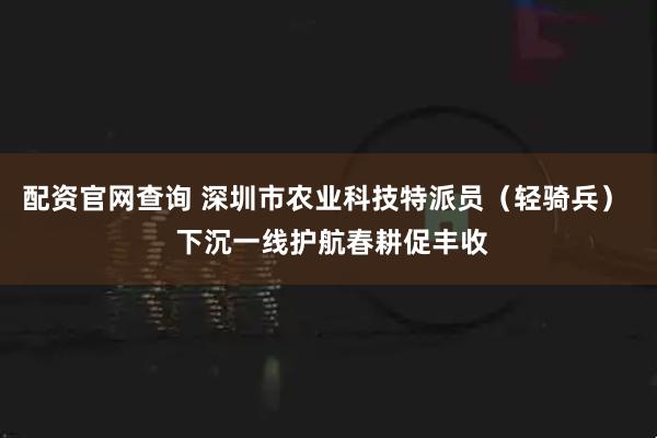 配资官网查询 深圳市农业科技特派员（轻骑兵）  下沉一线护航春耕促丰收