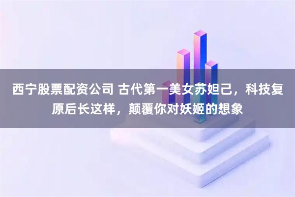 西宁股票配资公司 古代第一美女苏妲己，科技复原后长这样，颠覆你对妖姬的想象