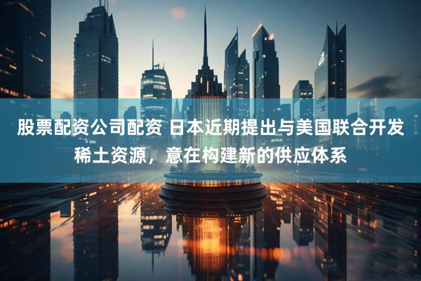 股票配资公司配资 日本近期提出与美国联合开发稀土资源，意在构建新的供应体系