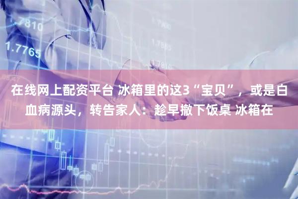 在线网上配资平台 冰箱里的这3“宝贝”，或是白血病源头，转告家人：趁早撤下饭桌 冰箱在