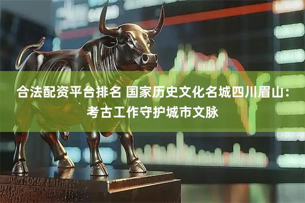 合法配资平台排名 国家历史文化名城四川眉山：考古工作守护城市文脉
