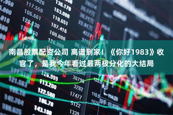 南昌股票配资公司 离谱到家！《你好1983》收官了，是我今年看过最两极分化的大结局