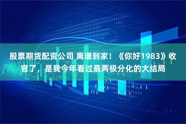 股票期货配资公司 离谱到家！《你好1983》收官了，是我今年看过最两极分化的大结局