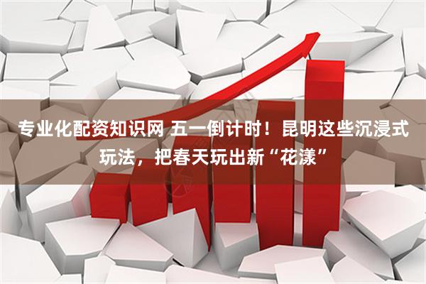 专业化配资知识网 五一倒计时！昆明这些沉浸式玩法，把春天玩出新“花漾”