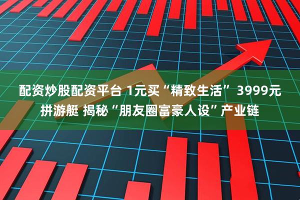 配资炒股配资平台 1元买“精致生活” 3999元拼游艇 揭秘“朋友圈富豪人设”产业链