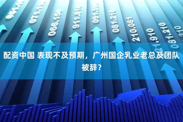 配资中国 表现不及预期，广州国企乳业老总及团队被辞？